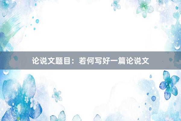 论说文题目：若何写好一篇论说文